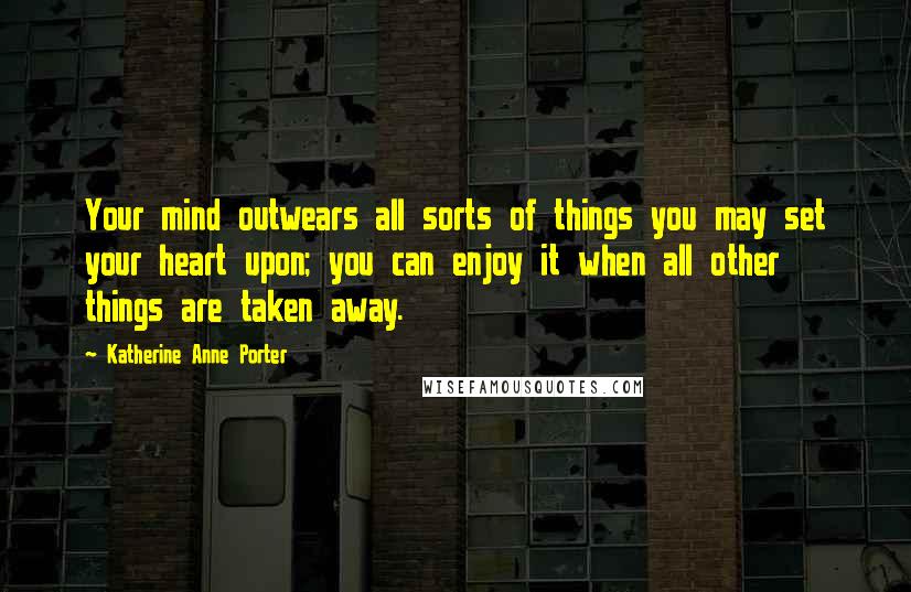 Katherine Anne Porter Quotes: Your mind outwears all sorts of things you may set your heart upon; you can enjoy it when all other things are taken away.