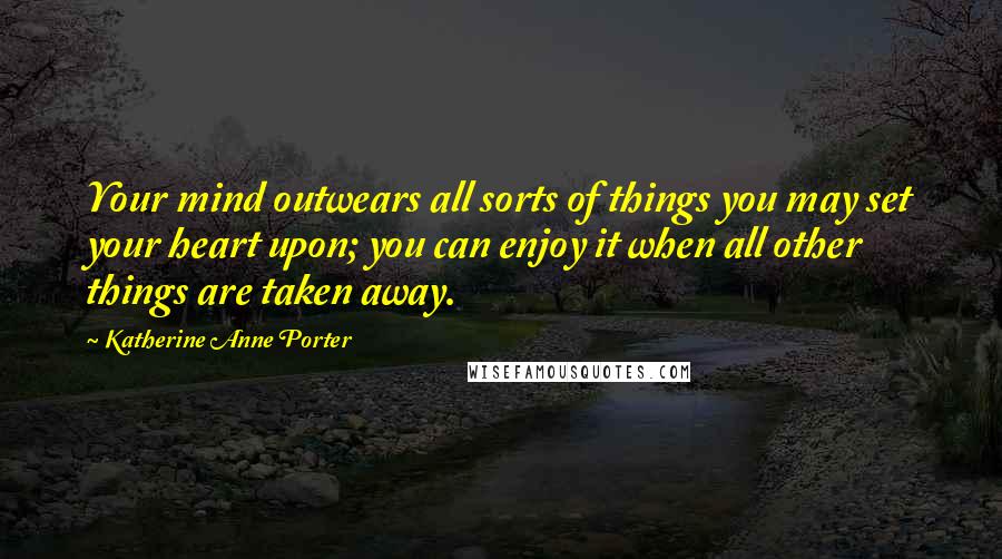 Katherine Anne Porter Quotes: Your mind outwears all sorts of things you may set your heart upon; you can enjoy it when all other things are taken away.