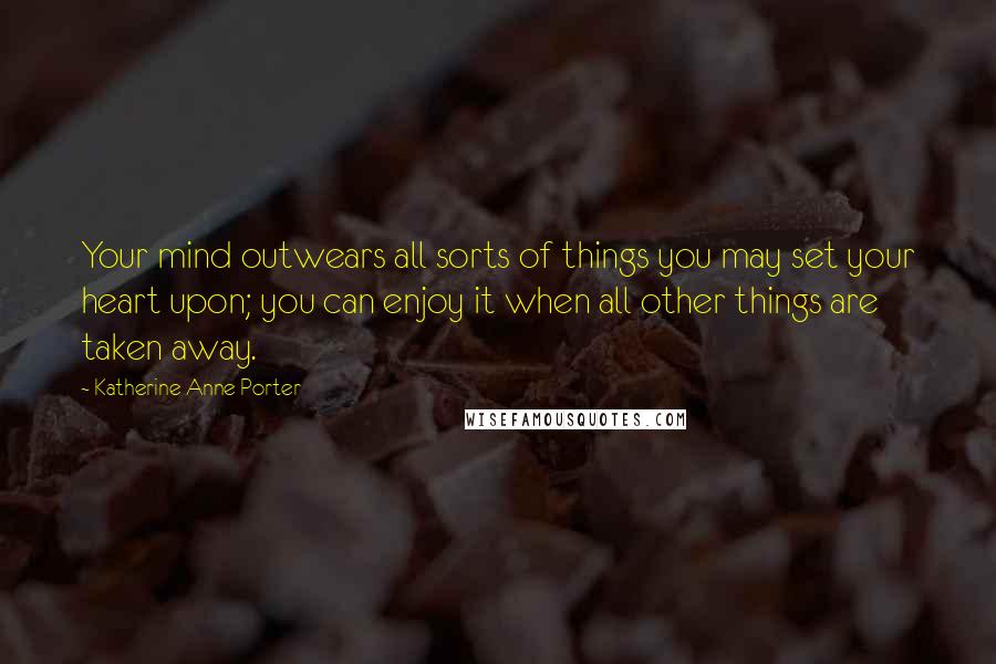 Katherine Anne Porter Quotes: Your mind outwears all sorts of things you may set your heart upon; you can enjoy it when all other things are taken away.