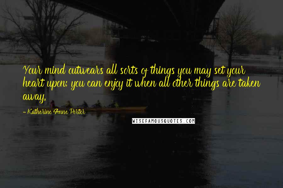 Katherine Anne Porter Quotes: Your mind outwears all sorts of things you may set your heart upon; you can enjoy it when all other things are taken away.