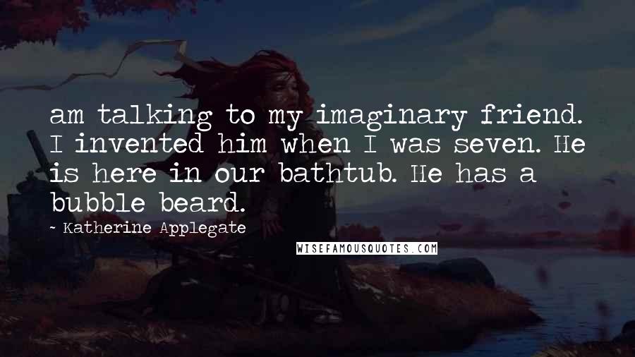 Katherine Applegate Quotes: am talking to my imaginary friend. I invented him when I was seven. He is here in our bathtub. He has a bubble beard.