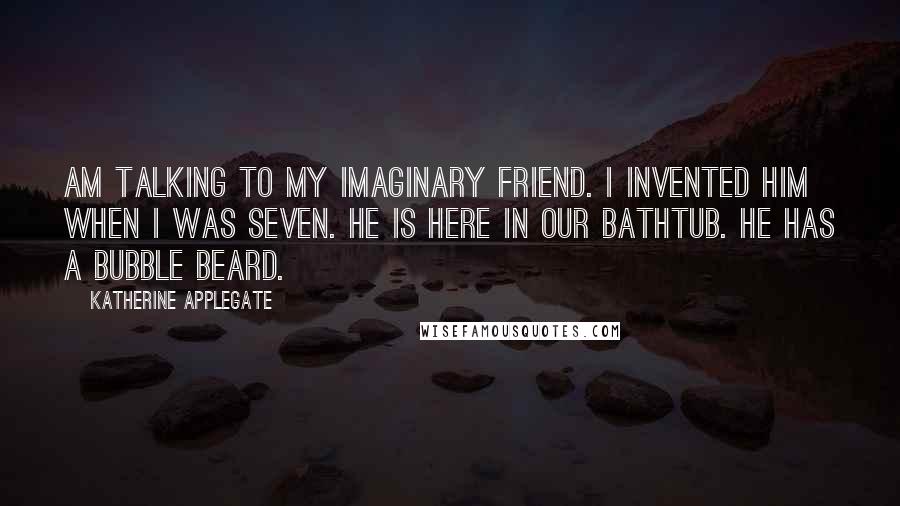 Katherine Applegate Quotes: am talking to my imaginary friend. I invented him when I was seven. He is here in our bathtub. He has a bubble beard.