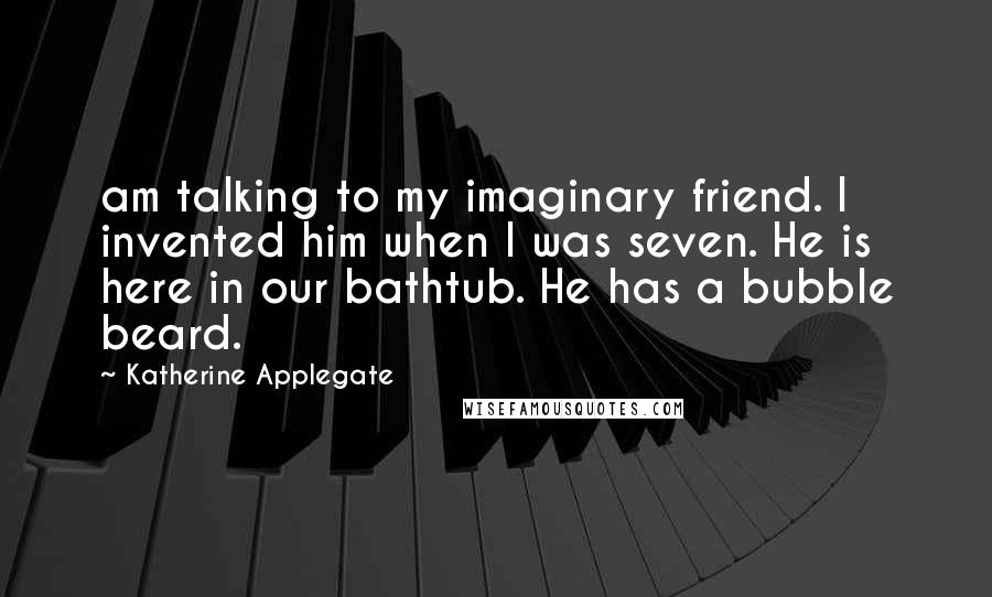 Katherine Applegate Quotes: am talking to my imaginary friend. I invented him when I was seven. He is here in our bathtub. He has a bubble beard.