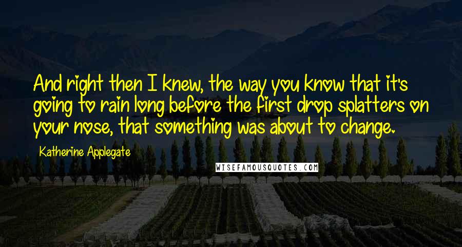Katherine Applegate Quotes: And right then I knew, the way you know that it's going to rain long before the first drop splatters on your nose, that something was about to change.