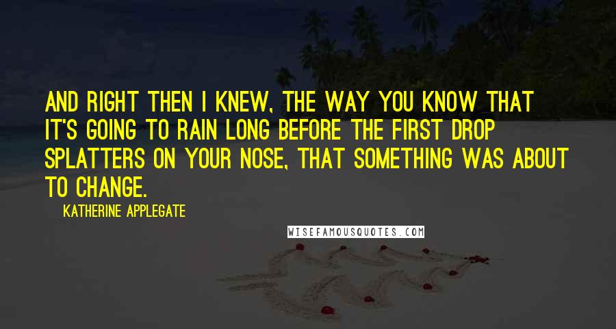 Katherine Applegate Quotes: And right then I knew, the way you know that it's going to rain long before the first drop splatters on your nose, that something was about to change.