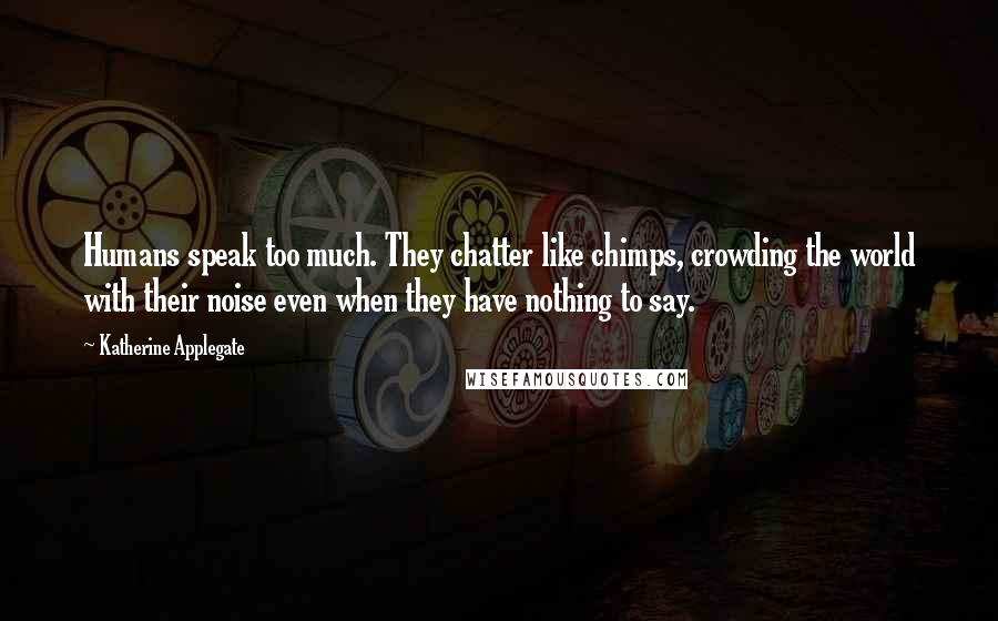 Katherine Applegate Quotes: Humans speak too much. They chatter like chimps, crowding the world with their noise even when they have nothing to say.