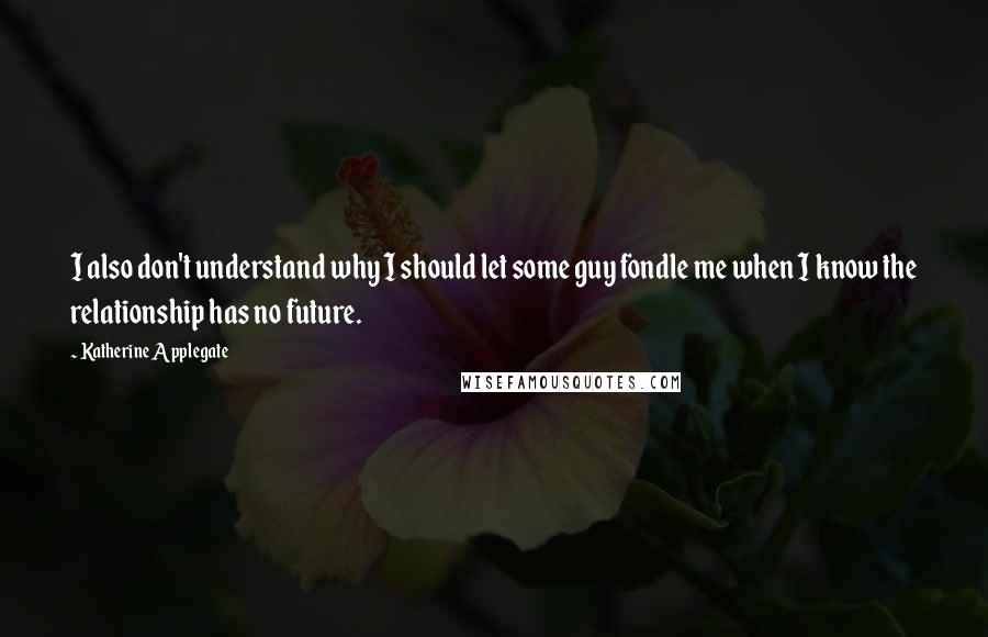 Katherine Applegate Quotes: I also don't understand why I should let some guy fondle me when I know the relationship has no future.