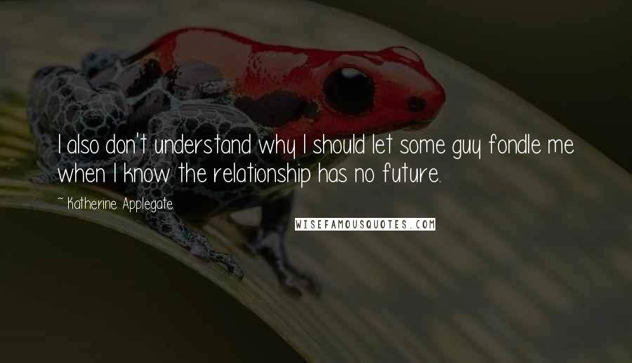 Katherine Applegate Quotes: I also don't understand why I should let some guy fondle me when I know the relationship has no future.