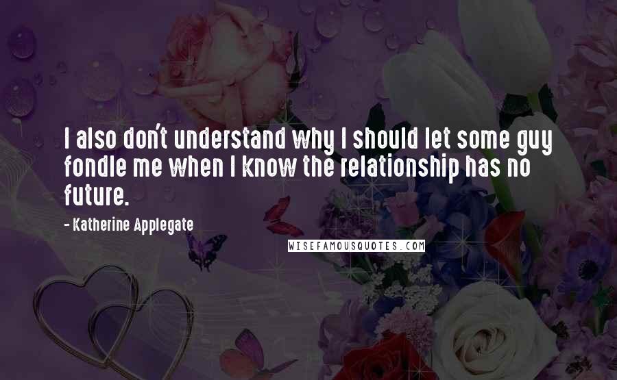 Katherine Applegate Quotes: I also don't understand why I should let some guy fondle me when I know the relationship has no future.