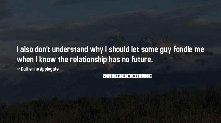 Katherine Applegate Quotes: I also don't understand why I should let some guy fondle me when I know the relationship has no future.