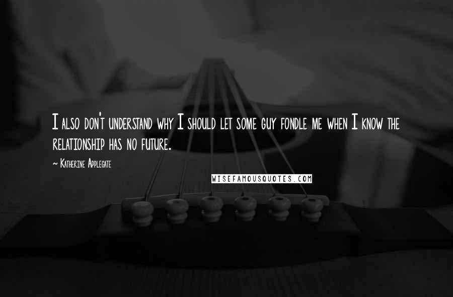 Katherine Applegate Quotes: I also don't understand why I should let some guy fondle me when I know the relationship has no future.