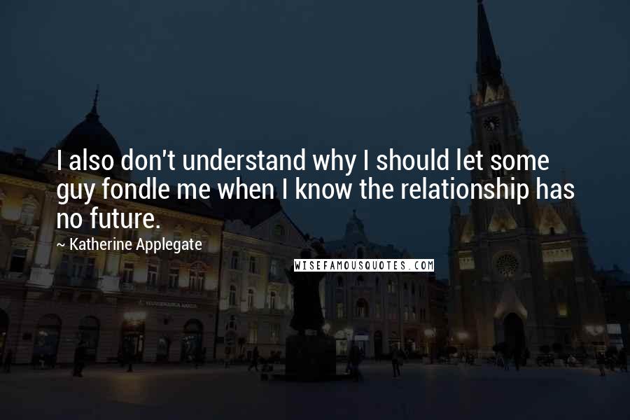 Katherine Applegate Quotes: I also don't understand why I should let some guy fondle me when I know the relationship has no future.