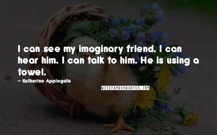 Katherine Applegate Quotes: I can see my imaginary friend. I can hear him. I can talk to him. He is using a towel.