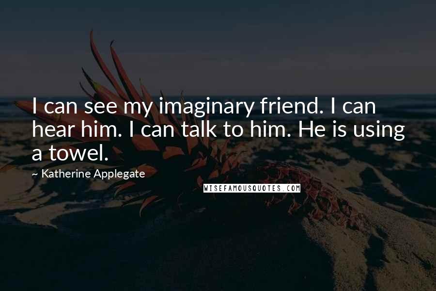 Katherine Applegate Quotes: I can see my imaginary friend. I can hear him. I can talk to him. He is using a towel.