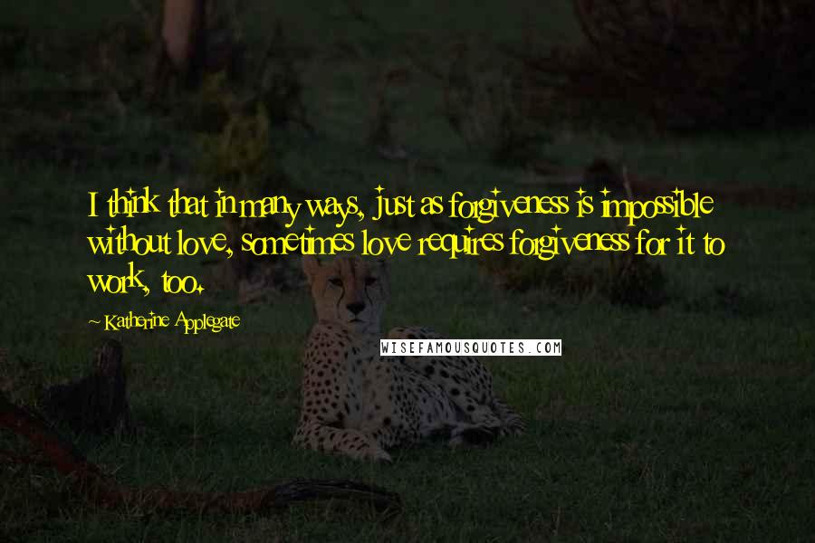 Katherine Applegate Quotes: I think that in many ways, just as forgiveness is impossible without love, sometimes love requires forgiveness for it to work, too.