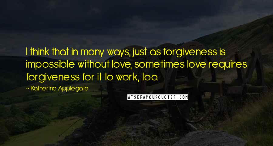 Katherine Applegate Quotes: I think that in many ways, just as forgiveness is impossible without love, sometimes love requires forgiveness for it to work, too.