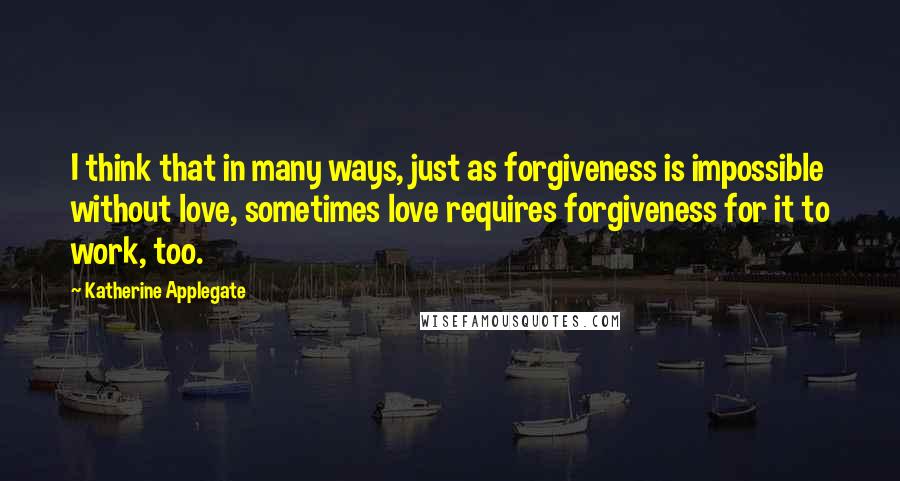 Katherine Applegate Quotes: I think that in many ways, just as forgiveness is impossible without love, sometimes love requires forgiveness for it to work, too.