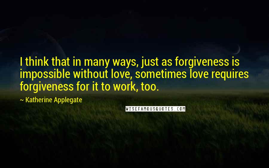 Katherine Applegate Quotes: I think that in many ways, just as forgiveness is impossible without love, sometimes love requires forgiveness for it to work, too.