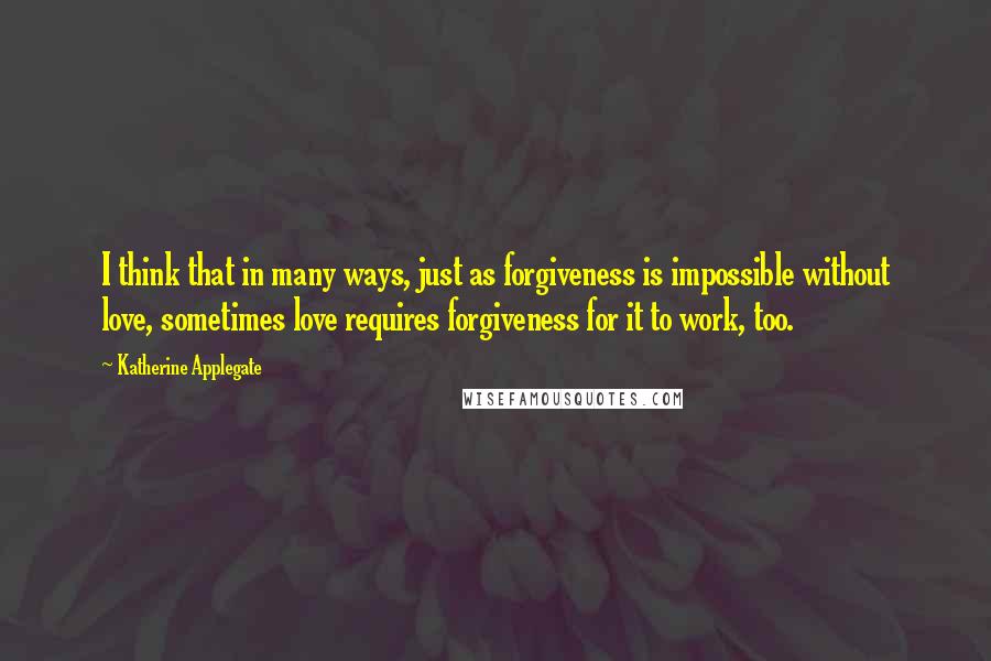 Katherine Applegate Quotes: I think that in many ways, just as forgiveness is impossible without love, sometimes love requires forgiveness for it to work, too.