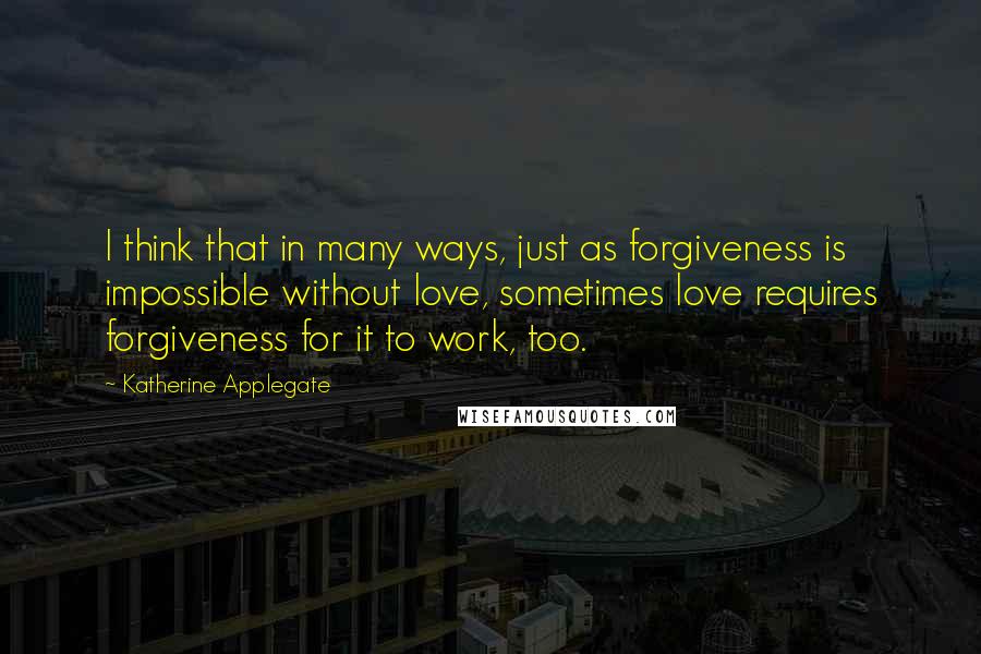 Katherine Applegate Quotes: I think that in many ways, just as forgiveness is impossible without love, sometimes love requires forgiveness for it to work, too.