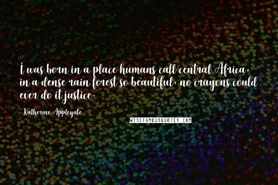 Katherine Applegate Quotes: I was born in a place humans call central Africa, in a dense rain forest so beautiful, no crayons could ever do it justice.