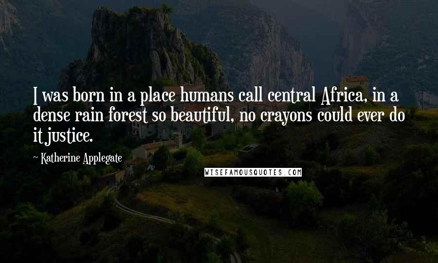 Katherine Applegate Quotes: I was born in a place humans call central Africa, in a dense rain forest so beautiful, no crayons could ever do it justice.