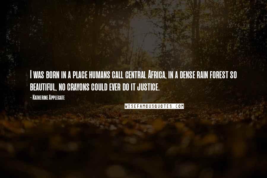 Katherine Applegate Quotes: I was born in a place humans call central Africa, in a dense rain forest so beautiful, no crayons could ever do it justice.