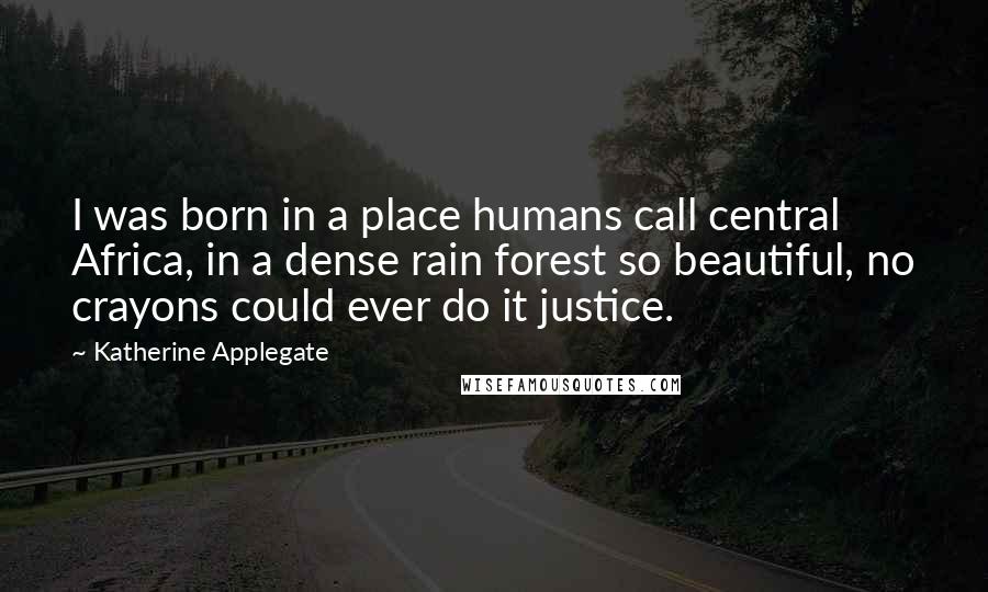 Katherine Applegate Quotes: I was born in a place humans call central Africa, in a dense rain forest so beautiful, no crayons could ever do it justice.