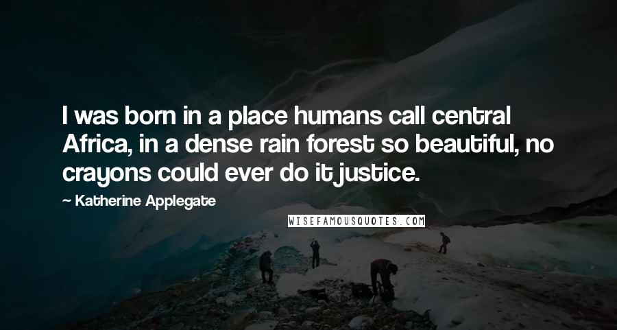 Katherine Applegate Quotes: I was born in a place humans call central Africa, in a dense rain forest so beautiful, no crayons could ever do it justice.