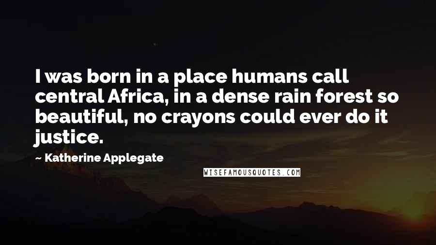 Katherine Applegate Quotes: I was born in a place humans call central Africa, in a dense rain forest so beautiful, no crayons could ever do it justice.