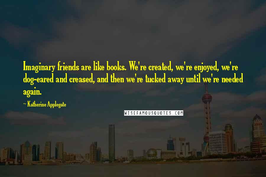 Katherine Applegate Quotes: Imaginary friends are like books. We're created, we're enjoyed, we're dog-eared and creased, and then we're tucked away until we're needed again.