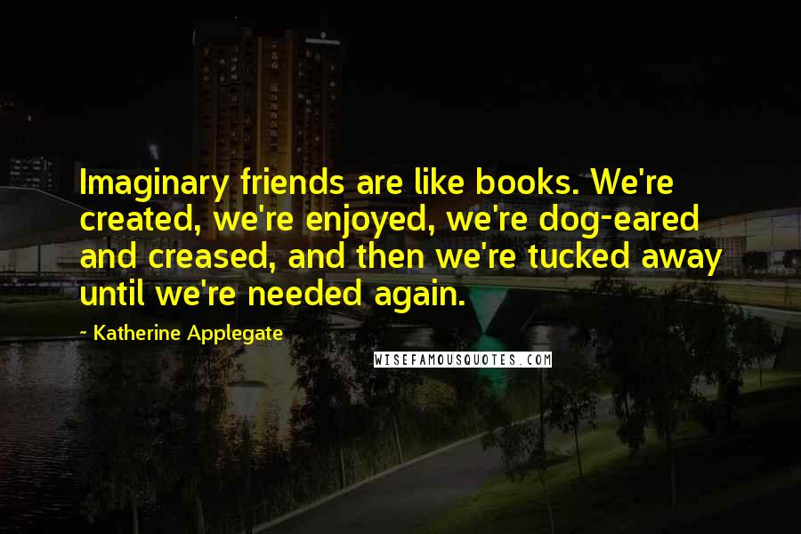 Katherine Applegate Quotes: Imaginary friends are like books. We're created, we're enjoyed, we're dog-eared and creased, and then we're tucked away until we're needed again.