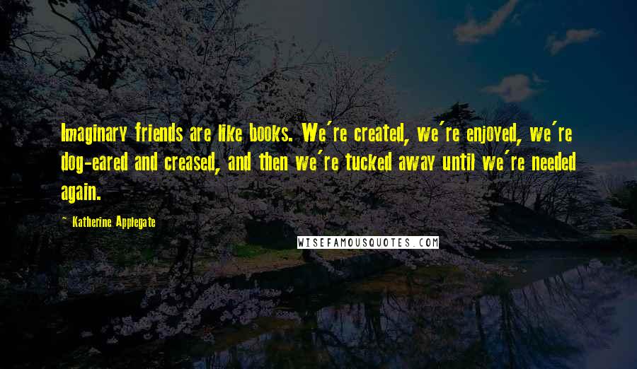Katherine Applegate Quotes: Imaginary friends are like books. We're created, we're enjoyed, we're dog-eared and creased, and then we're tucked away until we're needed again.