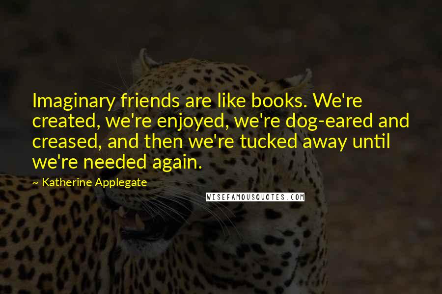 Katherine Applegate Quotes: Imaginary friends are like books. We're created, we're enjoyed, we're dog-eared and creased, and then we're tucked away until we're needed again.