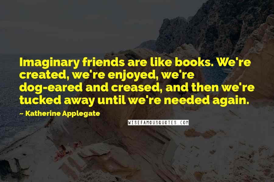 Katherine Applegate Quotes: Imaginary friends are like books. We're created, we're enjoyed, we're dog-eared and creased, and then we're tucked away until we're needed again.