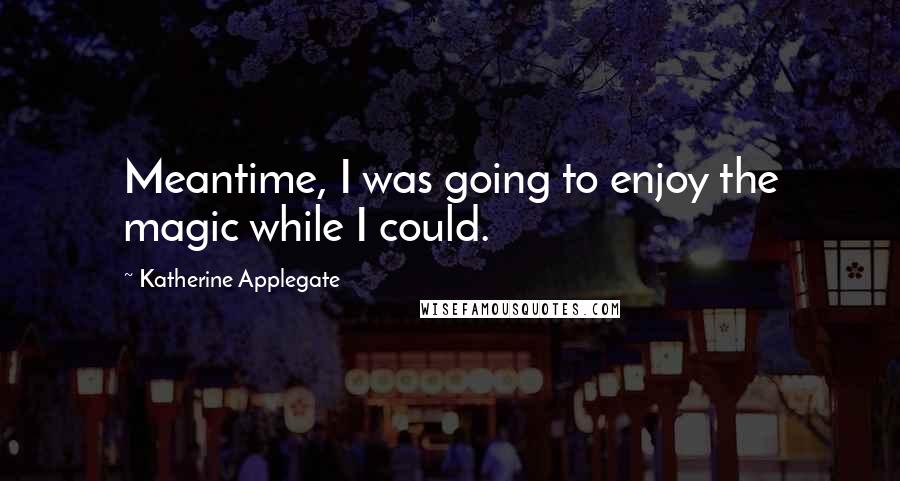 Katherine Applegate Quotes: Meantime, I was going to enjoy the magic while I could.