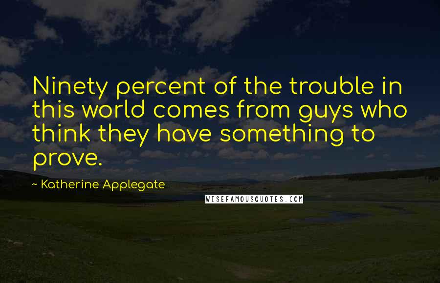 Katherine Applegate Quotes: Ninety percent of the trouble in this world comes from guys who think they have something to prove.