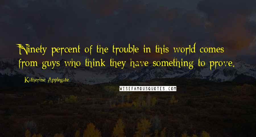Katherine Applegate Quotes: Ninety percent of the trouble in this world comes from guys who think they have something to prove.