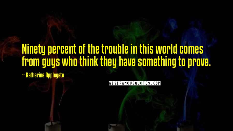 Katherine Applegate Quotes: Ninety percent of the trouble in this world comes from guys who think they have something to prove.