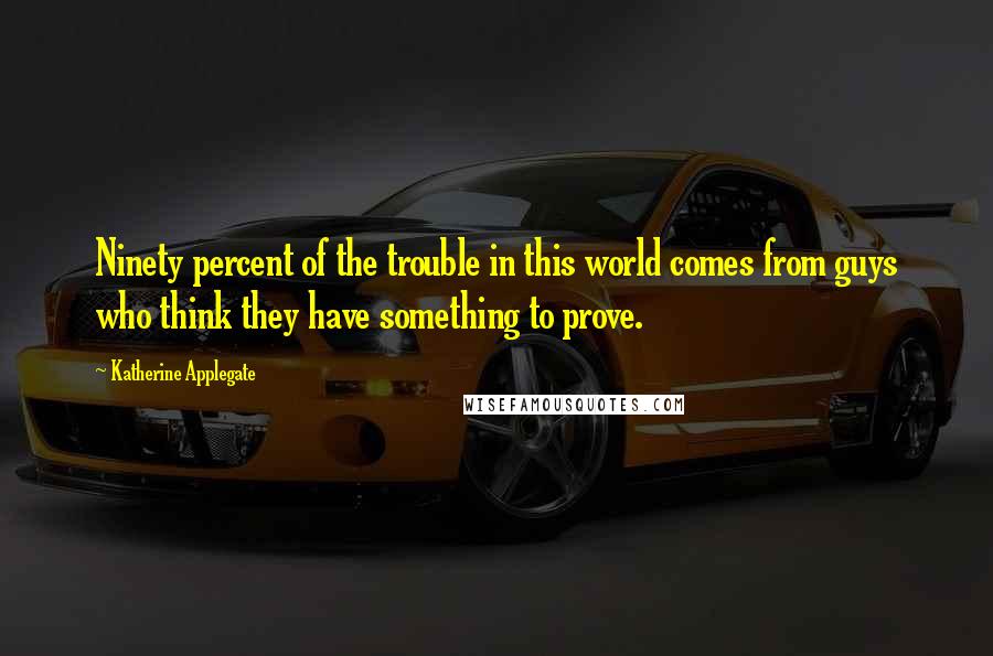 Katherine Applegate Quotes: Ninety percent of the trouble in this world comes from guys who think they have something to prove.