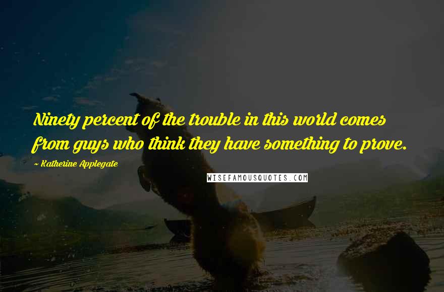 Katherine Applegate Quotes: Ninety percent of the trouble in this world comes from guys who think they have something to prove.