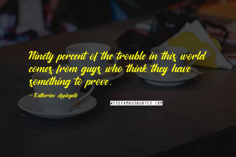 Katherine Applegate Quotes: Ninety percent of the trouble in this world comes from guys who think they have something to prove.