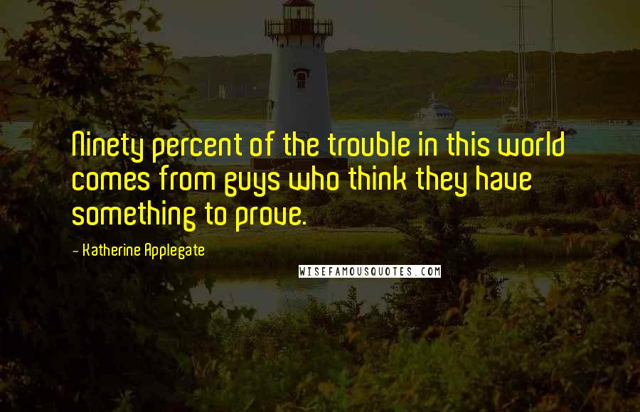 Katherine Applegate Quotes: Ninety percent of the trouble in this world comes from guys who think they have something to prove.