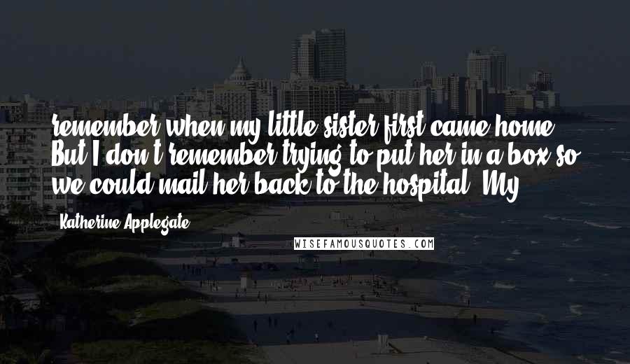 Katherine Applegate Quotes: remember when my little sister first came home. But I don't remember trying to put her in a box so we could mail her back to the hospital. My