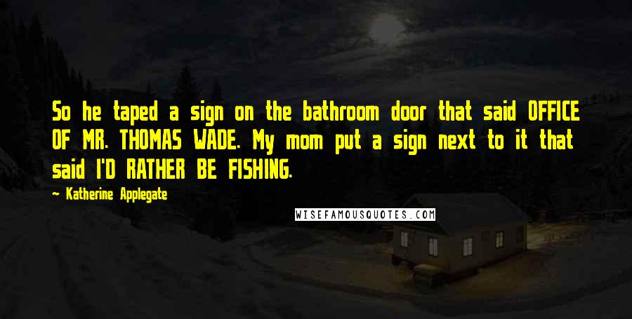 Katherine Applegate Quotes: So he taped a sign on the bathroom door that said OFFICE OF MR. THOMAS WADE. My mom put a sign next to it that said I'D RATHER BE FISHING.