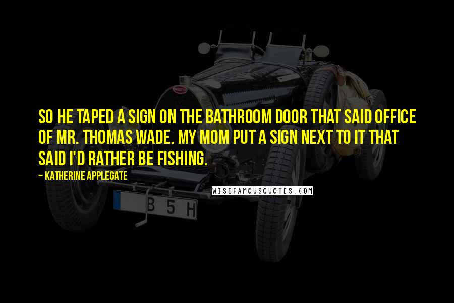 Katherine Applegate Quotes: So he taped a sign on the bathroom door that said OFFICE OF MR. THOMAS WADE. My mom put a sign next to it that said I'D RATHER BE FISHING.