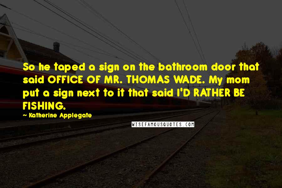 Katherine Applegate Quotes: So he taped a sign on the bathroom door that said OFFICE OF MR. THOMAS WADE. My mom put a sign next to it that said I'D RATHER BE FISHING.