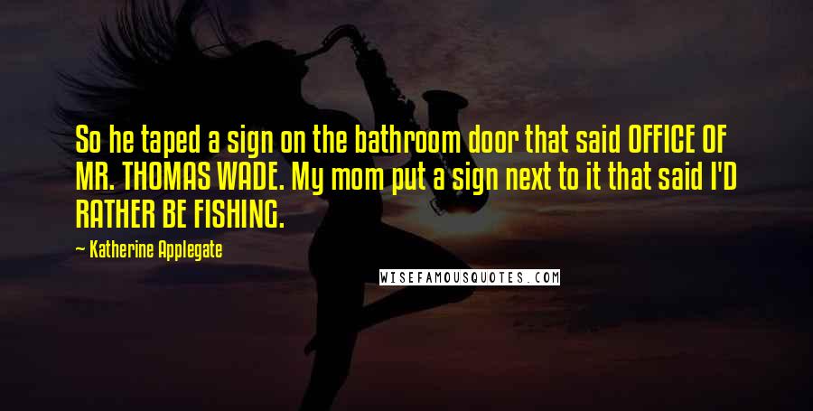 Katherine Applegate Quotes: So he taped a sign on the bathroom door that said OFFICE OF MR. THOMAS WADE. My mom put a sign next to it that said I'D RATHER BE FISHING.