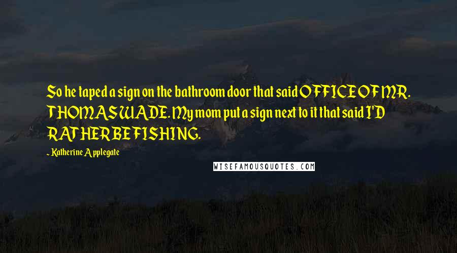 Katherine Applegate Quotes: So he taped a sign on the bathroom door that said OFFICE OF MR. THOMAS WADE. My mom put a sign next to it that said I'D RATHER BE FISHING.