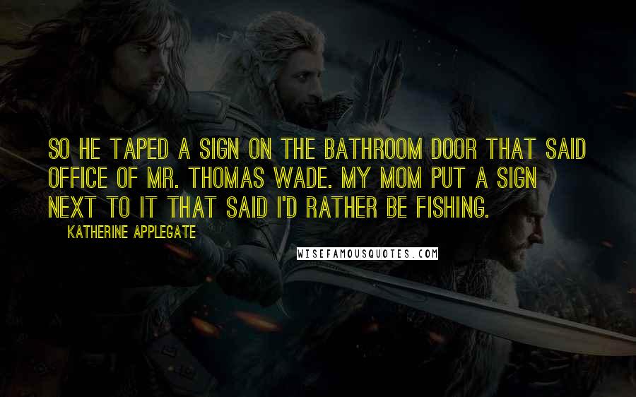 Katherine Applegate Quotes: So he taped a sign on the bathroom door that said OFFICE OF MR. THOMAS WADE. My mom put a sign next to it that said I'D RATHER BE FISHING.